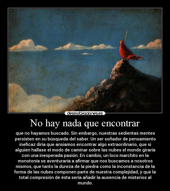 No hay nada que encontrar - que no hayamos buscado. Sin embargo, nuestras sedientas mentes
persisten en su búsqueda del saber. Un ser soñador de pensamiento
ineficaz diría que ansiamos encontrar algo extraordinario, que si
alguien hallase el modo de caminar sobre las nubes el mundo giraría
con una inesperada pasión. En cambio, un loco marchito en la
monotonía se aventuraría a afirmar que nos buscamos a nosotros
mismos, que tanto la dureza de la piedra como la inconstancia de la
forma de las nubes componen parte de nuestra complejidad, y que la
total compresión de ésta sería añadir la ausencia de misterios al
mundo.