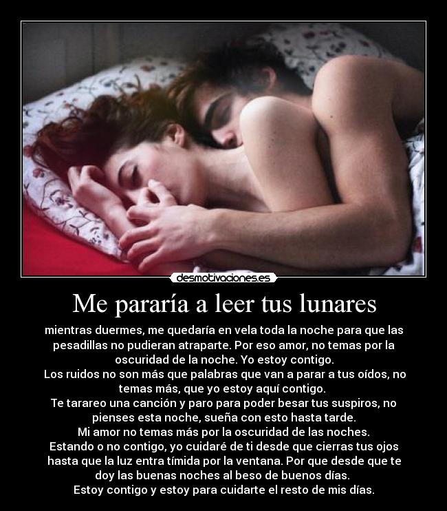Me pararía a leer tus lunares - mientras duermes, me quedaría en vela toda la noche para que las
pesadillas no pudieran atraparte. Por eso amor, no temas por la
oscuridad de la noche. Yo estoy contigo.
Los ruidos no son más que palabras que van a parar a tus oídos, no
temas más, que yo estoy aquí contigo.
Te tarareo una canción y paro para poder besar tus suspiros, no
pienses esta noche, sueña con esto hasta tarde.
Mi amor no temas más por la oscuridad de las noches.
Estando o no contigo, yo cuidaré de ti desde que cierras tus ojos
hasta que la luz entra tímida por la ventana. Por que desde que te
doy las buenas noches al beso de buenos días.
Estoy contigo y estoy para cuidarte el resto de mis días.