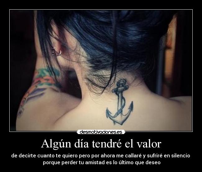 Algún día tendré el valor - de decirte cuanto te quiero pero por ahora me callaré y sufriré en silencio 
 porque perder tu amistad es lo último que deseo
