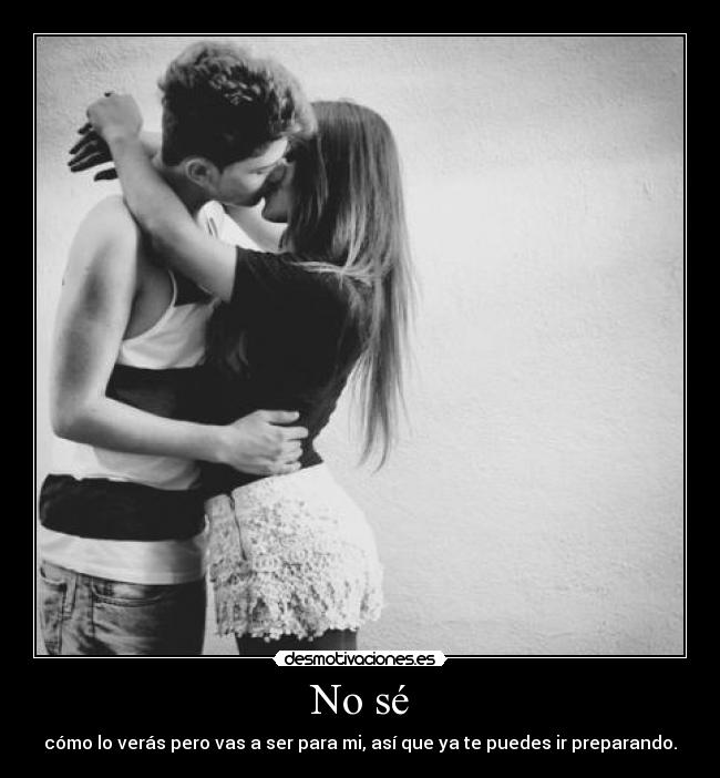 No sé - cómo lo verás pero vas a ser para mi, así que ya te puedes ir preparando.