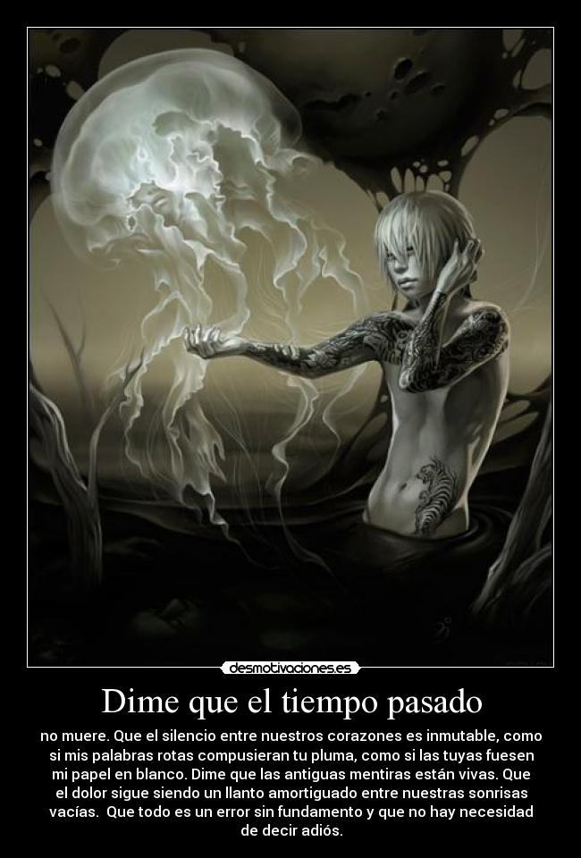 Dime que el tiempo pasado - no muere. Que el silencio entre nuestros corazones es inmutable, como
si mis palabras rotas compusieran tu pluma, como si las tuyas fuesen
mi papel en blanco. Dime que las antiguas mentiras están vivas. Que
el dolor sigue siendo un llanto amortiguado entre nuestras sonrisas
vacías. Que todo es un error sin fundamento y que no hay necesidad
de decir adiós.