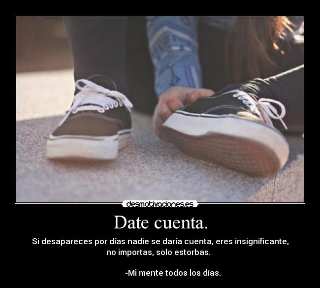 Date cuenta. - Si desapareces por días nadie se daría cuenta, eres insignificante,
no importas, solo estorbas.  
                                                                      
             -Mi mente todos los días.