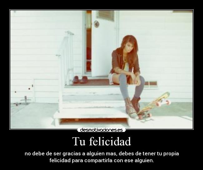 Tu felicidad - no debe de ser gracias a alguien mas, debes de tener tu propia
felicidad para compartirla con ese alguien.