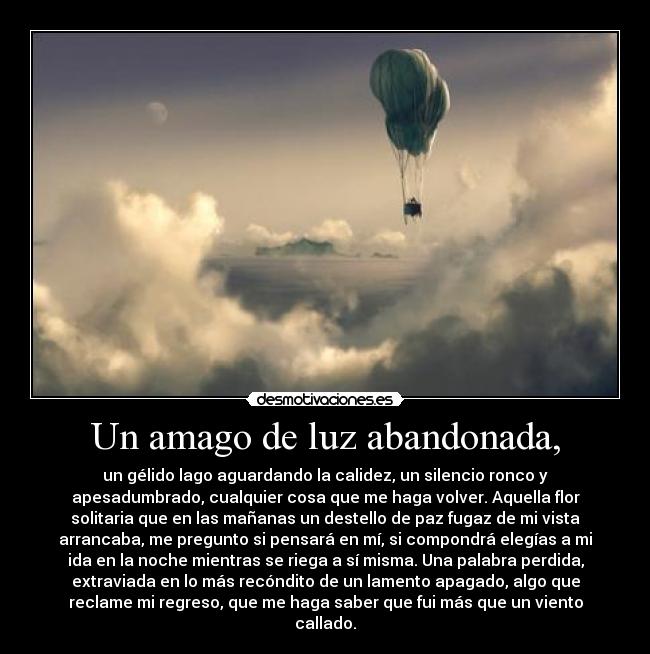 Un amago de luz abandonada, - un gélido lago aguardando la calidez, un silencio ronco y
apesadumbrado, cualquier cosa que me haga volver. Aquella flor
solitaria que en las mañanas un destello de paz fugaz de mi vista
arrancaba, me pregunto si pensará en mí, si compondrá elegías a mi
ida en la noche mientras se riega a sí misma. Una palabra perdida,
extraviada en lo más recóndito de un lamento apagado, algo que
reclame mi regreso, que me haga saber que fui más que un viento
callado.