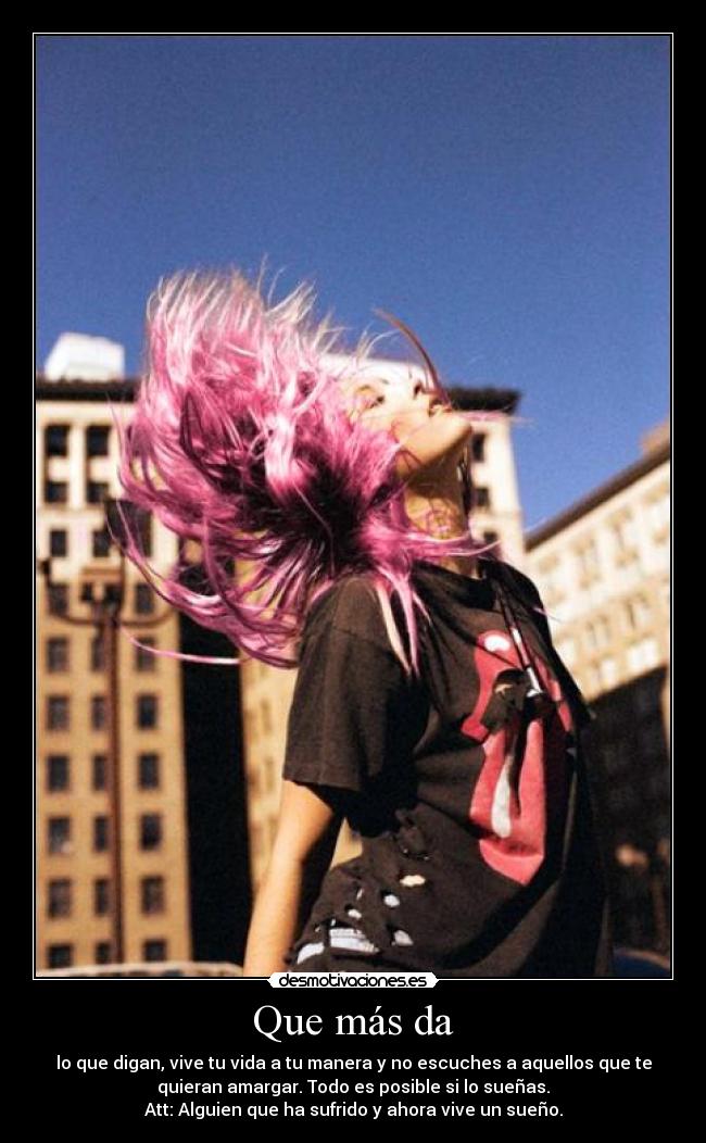Que más da - lo que digan, vive tu vida a tu manera y no escuches a aquellos que te
quieran amargar. Todo es posible si lo sueñas.
Att: Alguien que ha sufrido y ahora vive un sueño.