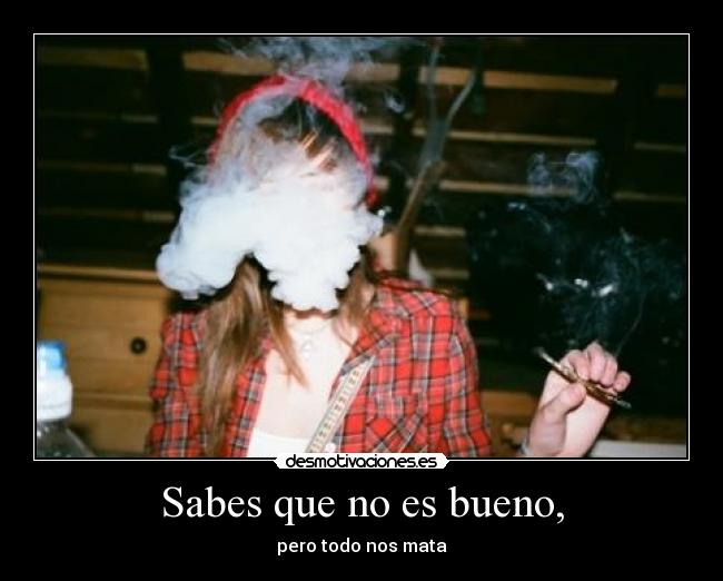 Sabes que no es bueno, - pero todo nos mata