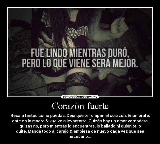 Corazón fuerte - Besa a tantos como puedas, Deja que te rompan el corazón, Enamórate,
date en la madre & vuelve a levantarte. Quizás hay un amor verdadero,
quizás no, pero mientras lo encuentras, lo bailado ni quién te lo
quite. Manda todo al carajo & empieza de nuevo cada vez que sea
necesario... ♥