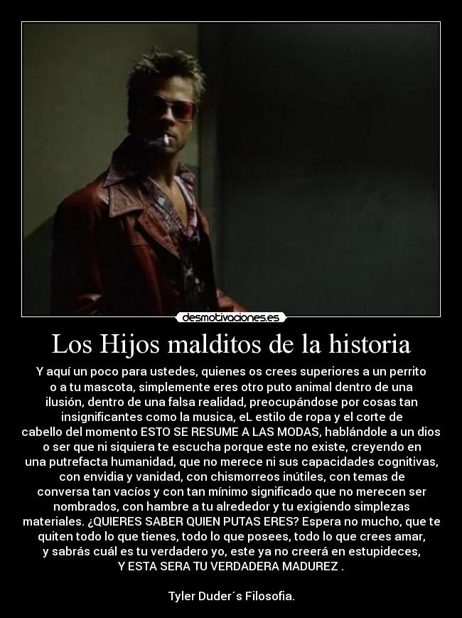 Los Hijos malditos de la historia - Y aquí un poco para ustedes, quienes os crees superiores a un perrito
o a tu mascota, simplemente eres otro puto animal dentro de una
ilusión, dentro de una falsa realidad, preocupándose por cosas tan
insignificantes como la musica, eL estilo de ropa y el corte de
cabello del momento ESTO SE RESUME A LAS MODAS, hablándole a un dios,
o ser que ni siquiera te escucha porque este no existe, creyendo en
una putrefacta humanidad, que no merece ni sus capacidades cognitivas,
con envidia y vanidad, con chismorreos inútiles, con temas de
conversa tan vacíos y con tan mínimo significado que no merecen ser
nombrados, con hambre a tu alrededor y tu exigiendo simplezas
materiales. ¿QUIERES SABER QUIEN PUTAS ERES? Espera no mucho, que te
quiten todo lo que tienes, todo lo que posees, todo lo que crees amar,
y sabrás cuál es tu verdadero yo, este ya no creerá en estupideces,
Y ESTA SERA TU VERDADERA MADUREZ .

Tyler Duder´s Filosofia.