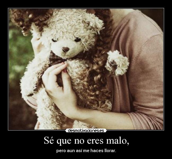 Sé que no eres malo, - pero aun así me haces llorar.