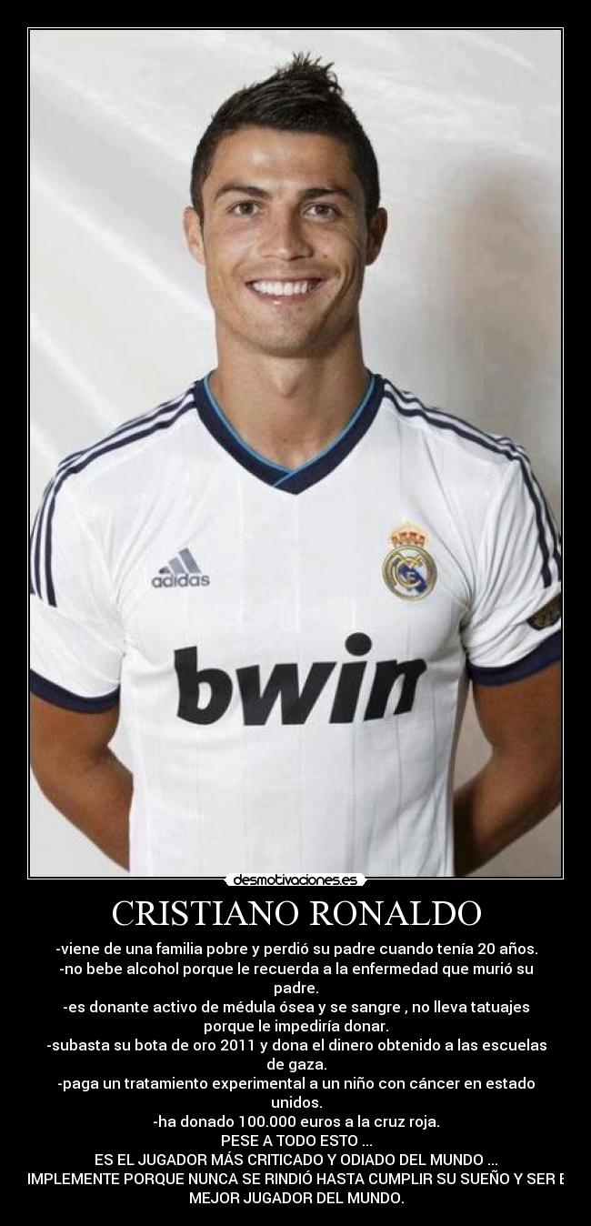 CRISTIANO RONALDO - -viene de una familia pobre y perdió su padre cuando tenía 20 años.
-no bebe alcohol porque le recuerda a la enfermedad que murió su
padre.
-es donante activo de médula ósea y se sangre , no lleva tatuajes
porque le impediría donar.
-subasta su bota de oro 2011 y dona el dinero obtenido a las escuelas
de gaza.
-paga un tratamiento experimental a un niño con cáncer en estado
unidos.
-ha donado 100.000 euros a la cruz roja.
PESE A TODO ESTO ...
ES EL JUGADOR MÁS CRITICADO Y ODIADO DEL MUNDO ...
SIMPLEMENTE PORQUE NUNCA SE RINDIÓ HASTA CUMPLIR SU SUEÑO Y SER EL
MEJOR JUGADOR DEL MUNDO.