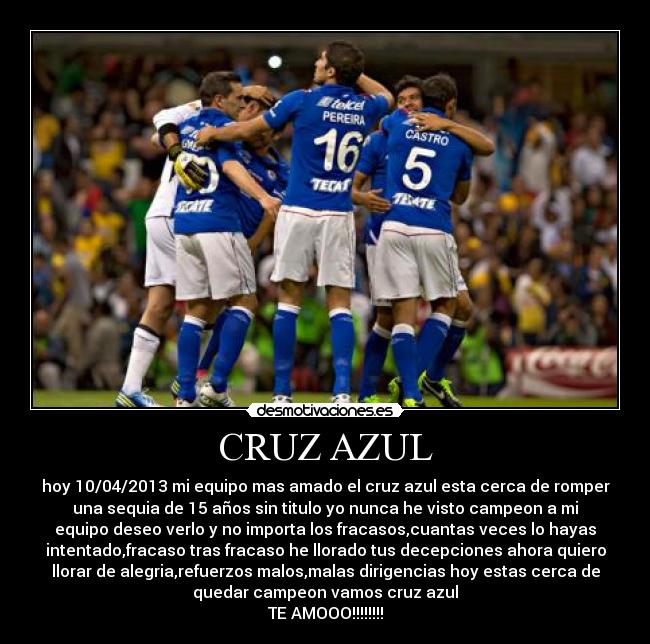 CRUZ AZUL - hoy 10/04/2013 mi equipo mas amado el cruz azul esta cerca de romper
una sequia de 15 años sin titulo yo nunca he visto campeon a mi
equipo deseo verlo y no importa los fracasos,cuantas veces lo hayas
intentado,fracaso tras fracaso he llorado tus decepciones ahora quiero
llorar de alegria,refuerzos malos,malas dirigencias hoy estas cerca de
quedar campeon vamos cruz azul
TE AMOOO!!!!!!!!