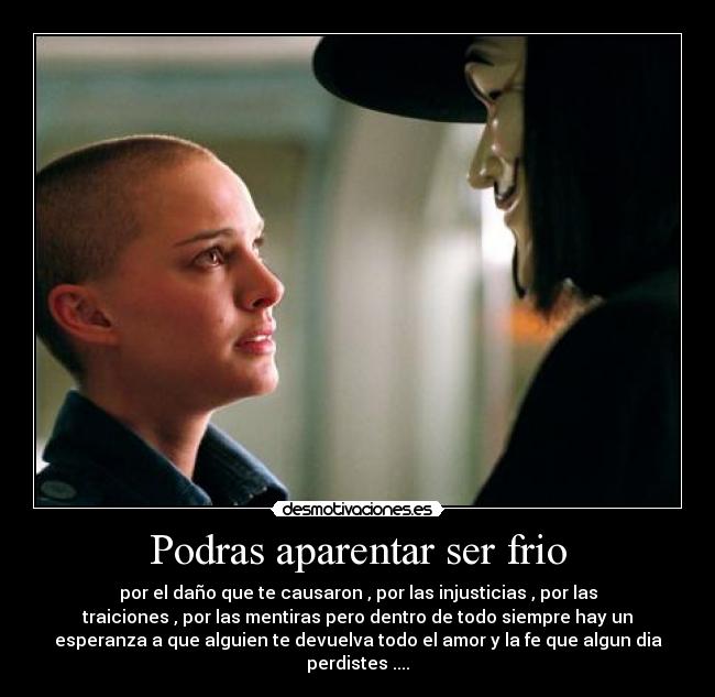 Podras aparentar ser frio - por el daño que te causaron , por las injusticias , por las
traiciones , por las mentiras pero dentro de todo siempre hay un
esperanza a que alguien te devuelva todo el amor y la fe que algun dia
perdistes ....