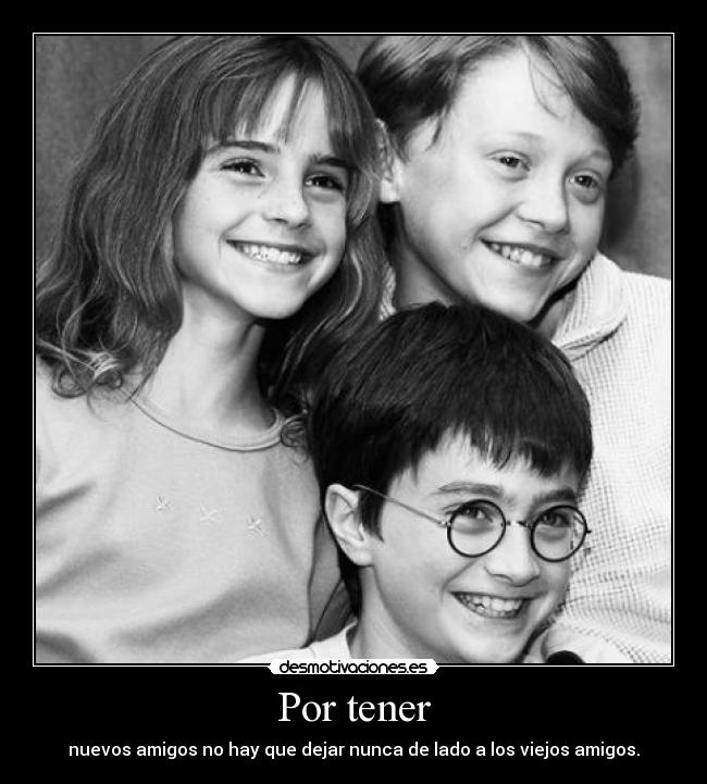 Por tener - nuevos amigos no hay que dejar nunca de lado a los viejos amigos.