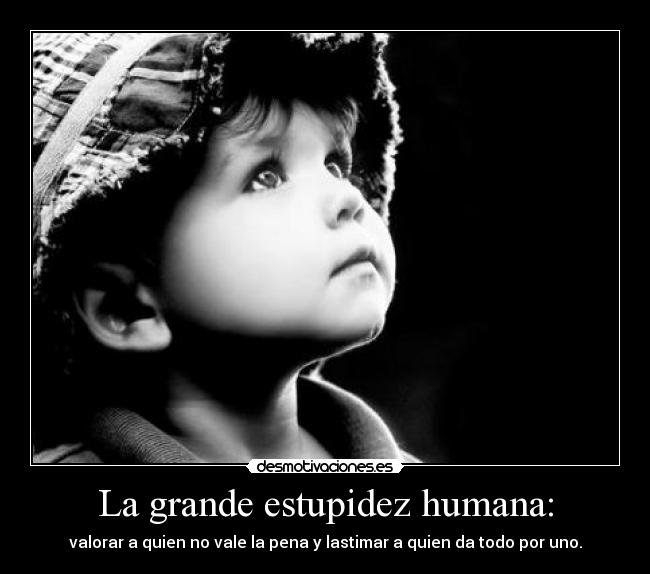 La grande estupidez humana: - valorar a quien no vale la pena y lastimar a quien da todo por uno.