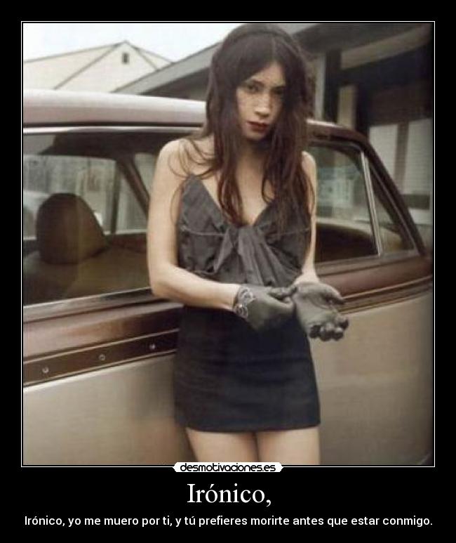 Irónico, - Irónico, yo me muero por ti, y tú prefieres morirte antes que estar conmigo.