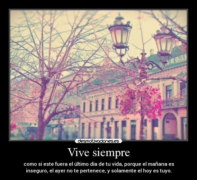 Vive siempre - como si este fuera el último día de tu vida, porque el mañana es
inseguro, el ayer no te pertenece, y solamente el hoy es tuyo.