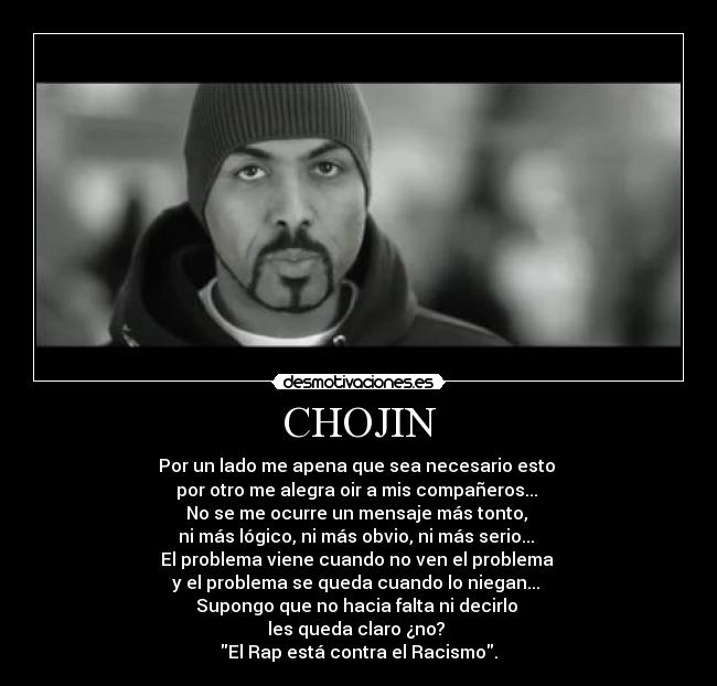 CHOJIN - Por un lado me apena que sea necesario esto
por otro me alegra oir a mis compañeros...
No se me ocurre un mensaje más tonto,
ni más lógico, ni más obvio, ni más serio...
El problema viene cuando no ven el problema
y el problema se queda cuando lo niegan...
Supongo que no hacia falta ni decirlo
les queda claro ¿no?
El Rap está contra el Racismo.