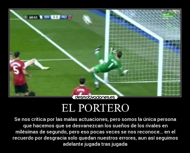 EL PORTERO - Se nos critica por las malas actuaciones, pero somos la única persona
que hacemos que se desvanezcan los sueños de los rivales en
milésimas de segundo, pero eso pocas veces se nos reconoce... en el
recuerdo por desgracia solo quedan nuestros errores, aun así seguimos
adelante jugada tras jugada