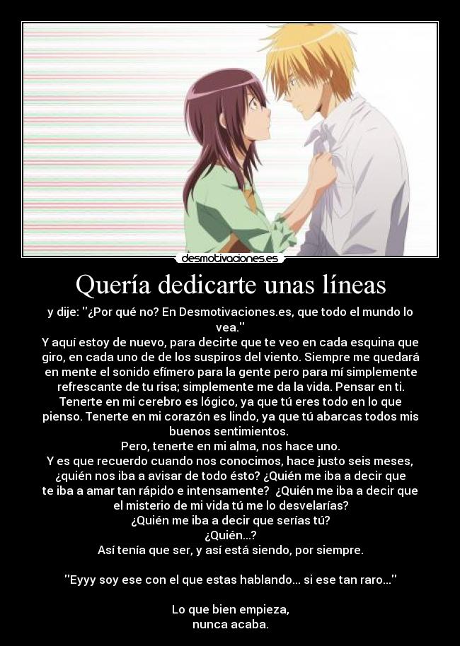 Quería dedicarte unas líneas - y dije: ¿Por qué no? En Desmotivaciones.es, que todo el mundo lo
vea.
Y aquí estoy de nuevo, para decirte que te veo en cada esquina que
giro, en cada uno de de los suspiros del viento. Siempre me quedará
en mente el sonido efímero para la gente pero para mí simplemente
refrescante de tu risa; simplemente me da la vida. Pensar en ti.
Tenerte en mi cerebro es lógico, ya que tú eres todo en lo que
pienso. Tenerte en mi corazón es lindo, ya que tú abarcas todos mis
buenos sentimientos. 
Pero, tenerte en mi alma, nos hace uno.
Y es que recuerdo cuando nos conocimos, hace justo seis meses,
¿quién nos iba a avisar de todo ésto? ¿Quién me iba a decir que
te iba a amar tan rápido e intensamente?  ¿Quién me iba a decir que
el misterio de mi vida tú me lo desvelarías?
¿Quién me iba a decir que serías tú?
¿Quién...?
Así tenía que ser, y así está siendo, por siempre.

Eyyy soy ese con el que estas hablando... si ese tan raro...

Lo que bien empieza,
nunca acaba.