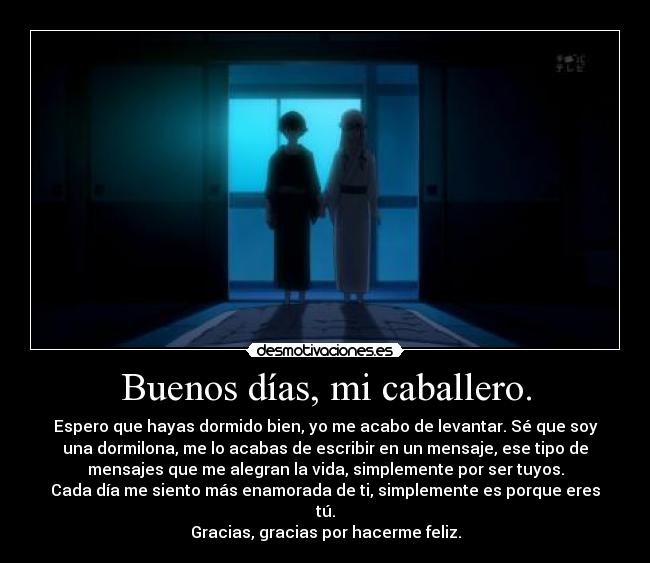 Buenos días, mi caballero. - Espero que hayas dormido bien, yo me acabo de levantar. Sé que soy
una dormilona, me lo acabas de escribir en un mensaje, ese tipo de
mensajes que me alegran la vida, simplemente por ser tuyos.
Cada día me siento más enamorada de ti, simplemente es porque eres
tú.
Gracias, gracias por hacerme feliz.