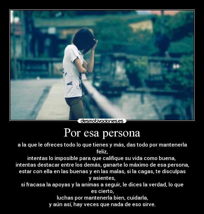 Por esa persona - a la que le ofreces todo lo que tienes y más, das todo por mantenerla feliz,
intentas lo imposible para que califique su vida como buena, 
intentas destacar entre los demás, ganarte lo máximo de esa persona,
estar con ella en las buenas y en las malas, si la cagas, te disculpas y asientes,
si fracasa la apoyas y la animas a seguir, le dices la verdad, lo que es cierto,
luchas por mantenerla bien, cuidarla,
y aún así, hay veces que nada de eso sirve.