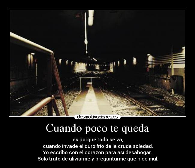 Cuando poco te queda - es porque todo se va,
cuando invade el duro frío de la cruda soledad.
Yo escribo con el corazón para así desahogar.
Solo trato de aliviarme y preguntarme que hice mal.