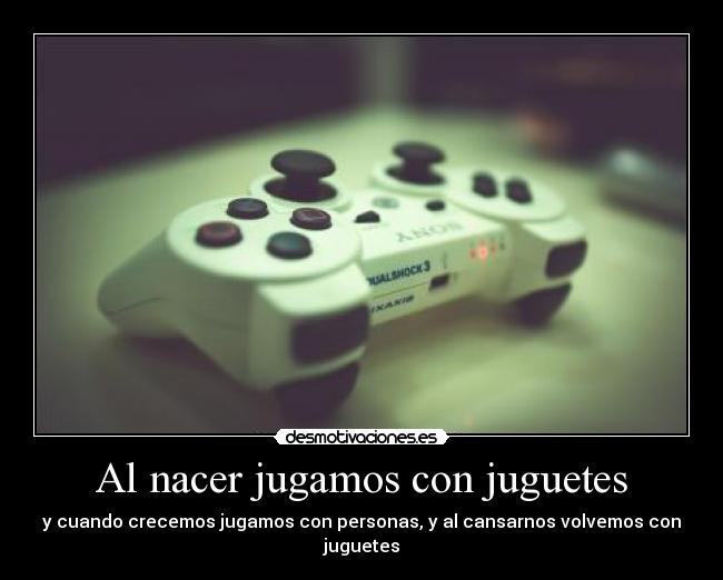 Al nacer jugamos con juguetes - y cuando crecemos jugamos con personas, y al cansarnos volvemos con juguetes