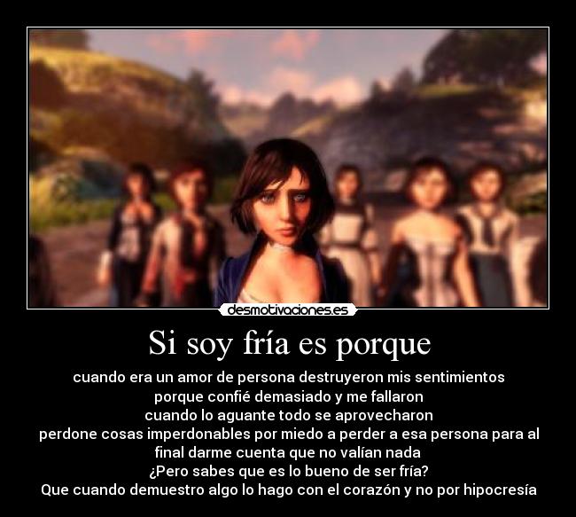 Si soy fría es porque - cuando era un amor de persona destruyeron mis sentimientos
porque confié demasiado y me fallaron
cuando lo aguante todo se aprovecharon
perdone cosas imperdonables por miedo a perder a esa persona para al
final darme cuenta que no valían nada
¿Pero sabes que es lo bueno de ser fría?
Que cuando demuestro algo lo hago con el corazón y no por hipocresía