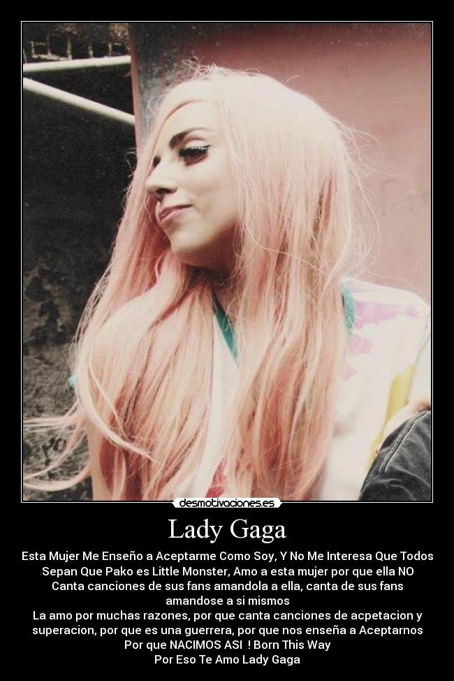 Lady Gaga - Esta Mujer Me Enseño a Aceptarme Como Soy, Y No Me Interesa Que Todos
Sepan Que Pako es Little Monster, Amo a esta mujer por que ella NO
Canta canciones de sus fans amandola a ella, canta de sus fans
amandose a si mismos
La amo por muchas razones, por que canta canciones de acpetacion y
superacion, por que es una guerrera, por que nos enseña a Aceptarnos
Por que NACIMOS ASI♥ ! Born This Way
Por Eso Te Amo Lady Gaga♥