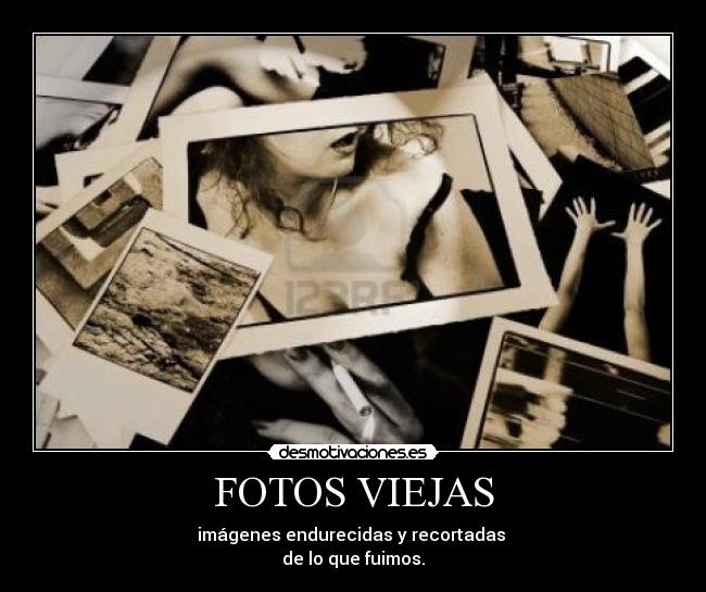 FOTOS VIEJAS - imágenes endurecidas y recortadas 
de lo que fuimos.