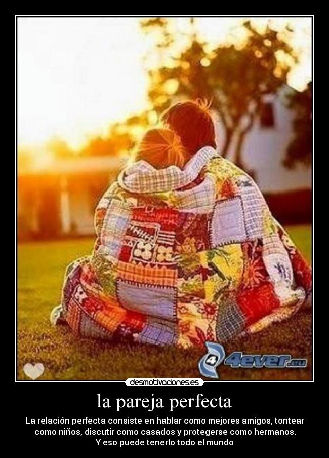 la pareja perfecta - La relación perfecta consiste en hablar como mejores amigos, tontear
como niños, discutir como casados y protegerse como hermanos.
Y eso puede tenerlo todo el mundo