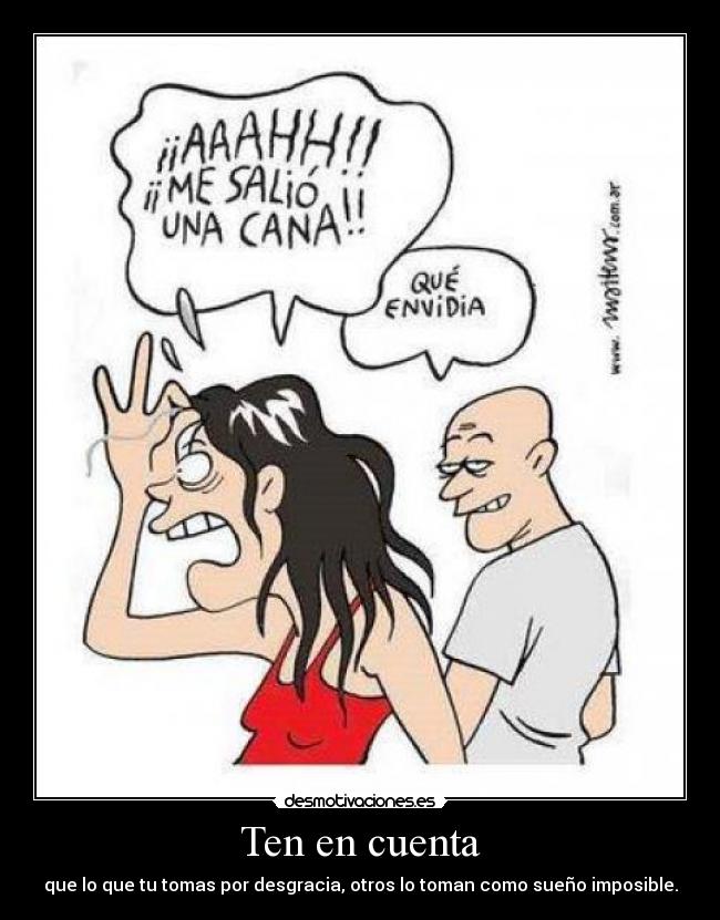 Ten en cuenta - que lo que tu tomas por desgracia, otros lo toman como sueño imposible.