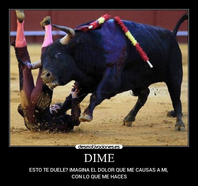 DIME - ESTO TE DUELE? IMAGINA EL DOLOR QUE ME CAUSAS A MI,
CON LO QUE ME HACES