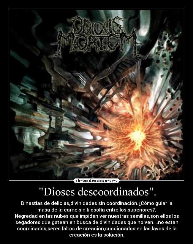 Dioses descoordinados. - Dinastias de delicias,divinidades sin coordinación.¿Cómo guiar la
masa de la carne sin filosofía entre los superiores?.
Negredad en las nubes que impiden ver nuestras semillas,son ellos los
segadores que gatean en busca de divinidades que no ven....no estan
coordinados,seres faltos de creación,succionarlos en las lavas de la
creación es la solución.