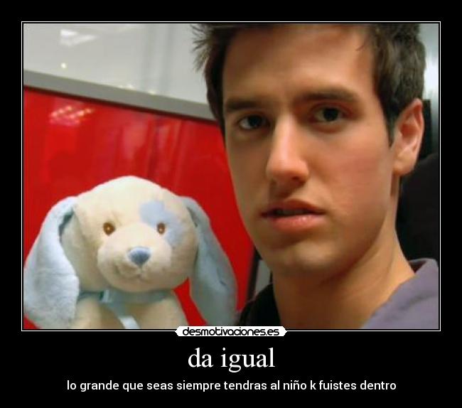 da igual - lo grande que seas siempre tendras al niño k fuistes dentro