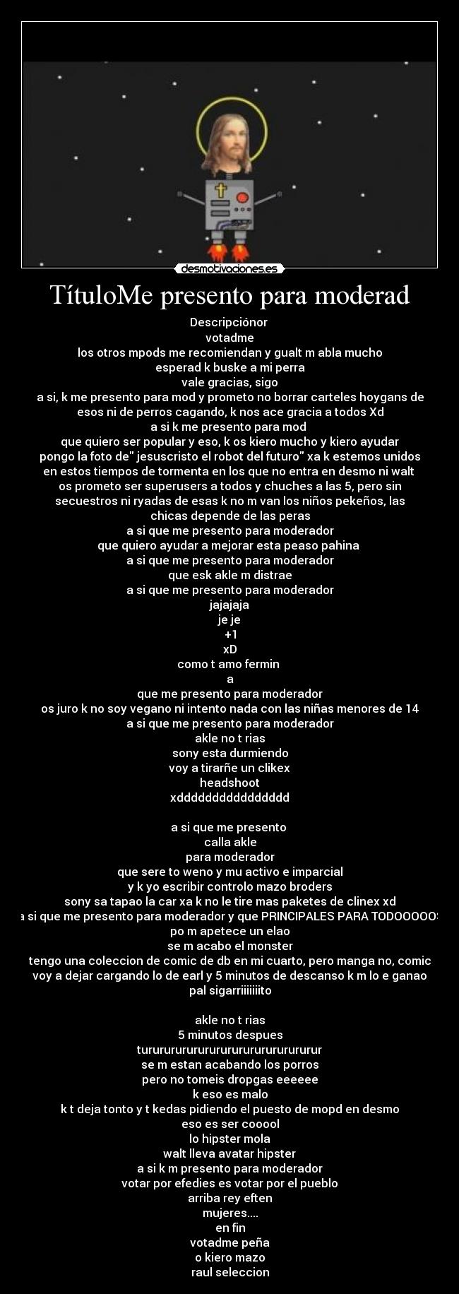 TítuloMe presento para moderad - Descripciónor 
votadme
los otros mpods me recomiendan y gualt m abla mucho
esperad k buske a mi perra
vale gracias, sigo
a si, k me presento para mod y prometo no borrar carteles hoygans de
esos ni de perros cagando, k nos ace gracia a todos Xd
a si k me presento para mod 
que quiero ser popular y eso, k os kiero mucho y kiero ayudar
pongo la foto de jesuscristo el robot del futuro xa k estemos unidos
en estos tiempos de tormenta en los que no entra en desmo ni walt 
os prometo ser superusers a todos y chuches a las 5, pero sin
secuestros ni ryadas de esas k no m van los niños pekeños, las
chicas depende de las peras
a si que me presento para moderador
que quiero ayudar a mejorar esta peaso pahina 
a si que me presento para moderador
que esk akle m distrae
a si que me presento para moderador
jajajaja
je je
+1
xD
como t amo fermin 
a
que me presento para moderador
os juro k no soy vegano ni intento nada con las niñas menores de 14
a si que me presento para moderador
akle no t rias
sony esta durmiendo
voy a tirarñe un clikex
headshoot
xdddddddddddddddd

a si que me presento 
calla akle
para moderador
que sere to weno y mu activo e imparcial
y k yo escribir controlo mazo broders
sony sa tapao la car xa k no le tire mas paketes de clinex xd
a si que me presento para moderador y que PRINCIPALES PARA TODOOOOOS
po m apetece un elao
se m acabo el monster
tengo una coleccion de comic de db en mi cuarto, pero manga no, comic
voy a dejar cargando lo de earl y 5 minutos de descanso k m lo e ganao
pal sigarriiiiiiito

akle no t rias
5 minutos despues
turururururururururururururururur
se m estan acabando los porros
pero no tomeis dropgas eeeeee
k eso es malo
k t deja tonto y t kedas pidiendo el puesto de mopd en desmo
eso es ser cooool
lo hipster mola
walt lleva avatar hipster
a si k m presento para moderador
votar por efedies es votar por el pueblo
arriba rey eften
mujeres....
en fin
votadme peña
o kiero mazo
raul seleccion