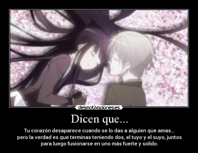 Dicen que... - Tu corazón desaparece cuando se lo das a alguien que amas...
pero la verdad es que terminas teniendo dos, el tuyo y el suyo, juntos
para luego fusionarse en uno más fuerte y solido.