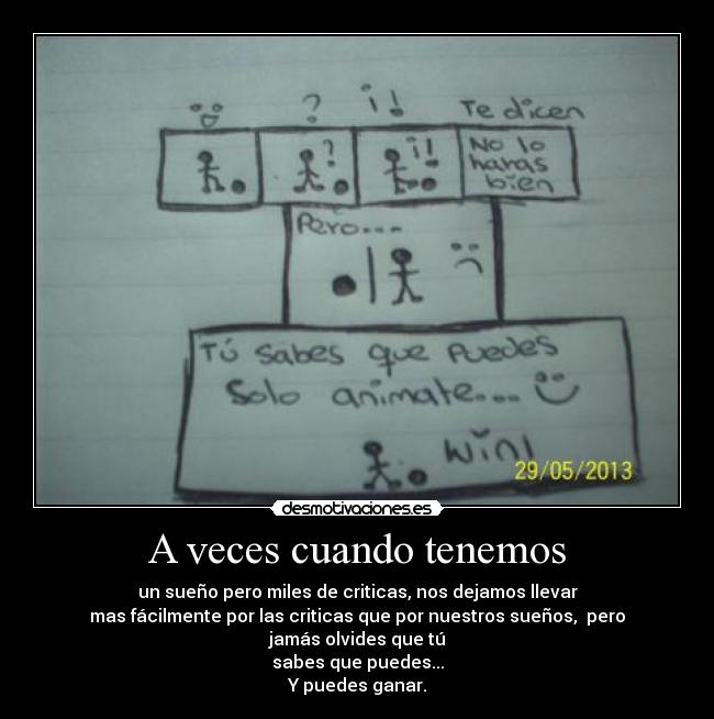 A veces cuando tenemos - un sueño pero miles de criticas, nos dejamos llevar
mas fácilmente por las criticas que por nuestros sueños,  pero jamás olvides que tú
sabes que puedes...
Y puedes ganar.