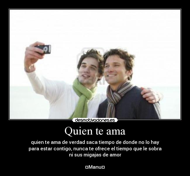 Quien te ama - quien te ama de verdad saca tiempo de donde no lo hay
para estar contigo, nunca te ofrece el tiempo que le sobra
ni sus migajas de amor

¤Manu¤