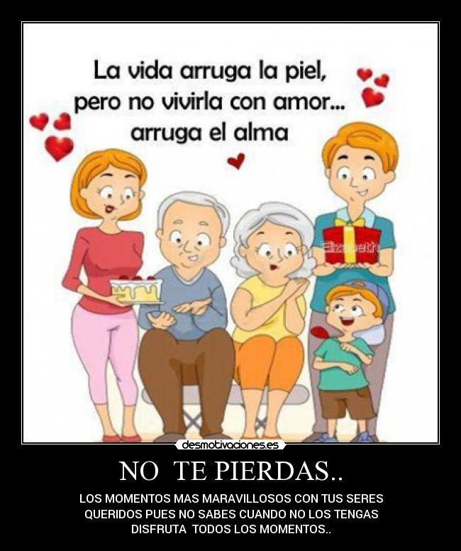 NO TE PIERDAS.. - LOS MOMENTOS MAS MARAVILLOSOS CON TUS SERES
QUERIDOS PUES NO SABES CUANDO NO LOS TENGAS
DISFRUTA TODOS LOS MOMENTOS..