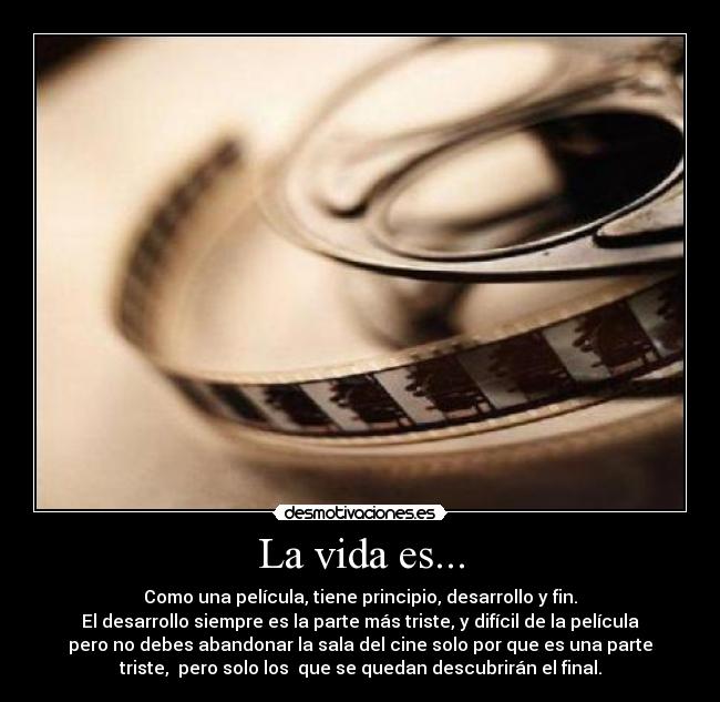 La vida es... - Como una película, tiene principio, desarrollo y fin.
El desarrollo siempre es la parte más triste, y difícil de la película
pero no debes abandonar la sala del cine solo por que es una parte
triste, pero solo los que se quedan descubrirán el final.