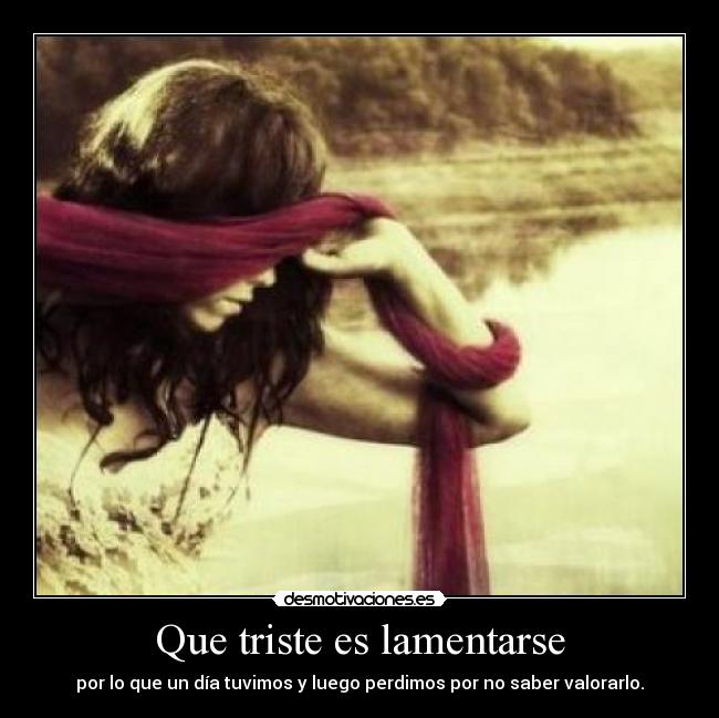 Que triste es lamentarse - por lo que un día tuvimos y luego perdimos por no saber valorarlo.