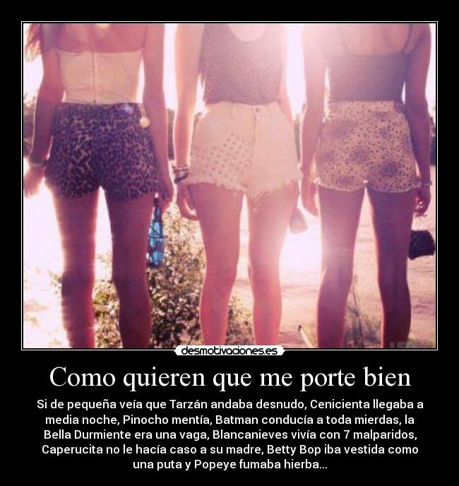 Como quieren que me porte bien - Si de pequeña veía que Tarzán andaba desnudo, Cenicienta llegaba a
media noche, Pinocho mentía, Batman conducía a toda mierdas, la
Bella Durmiente era una vaga, Blancanieves vivía con 7 malparidos,
Caperucita no le hacía caso a su madre, Betty Bop iba vestida como
una puta y Popeye fumaba hierba...