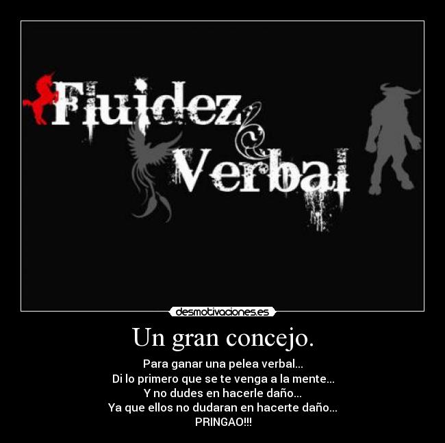 Un gran concejo. - Para ganar una pelea verbal...
Di lo primero que se te venga a la mente...
Y no dudes en hacerle daño...
Ya que ellos no dudaran en hacerte daño...
PRINGAO!!!
