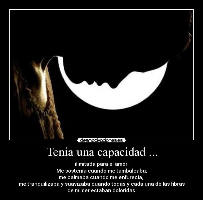Tenia una capacidad ... - ilimitada para el amor.
Me sostenía cuando me tambaleaba,
me calmaba cuando me enfurecía,
me tranquilizaba y suavizaba cuando todas y cada una de las fibras
de mi ser estaban doloridas.