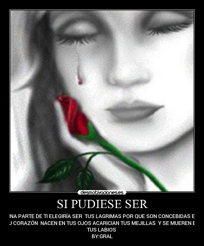 SI PUDIESE SER - UNA PARTE DE TI ELEGIRÍA SER TUS LAGRIMAS POR QUE SON CONCEBIDAS EN
TU CORAZÓN NACEN EN TUS OJOS ACARICIAN TUS MEJILLAS Y SE MUEREN EN
TUS LABIOS
BY:GRAL
