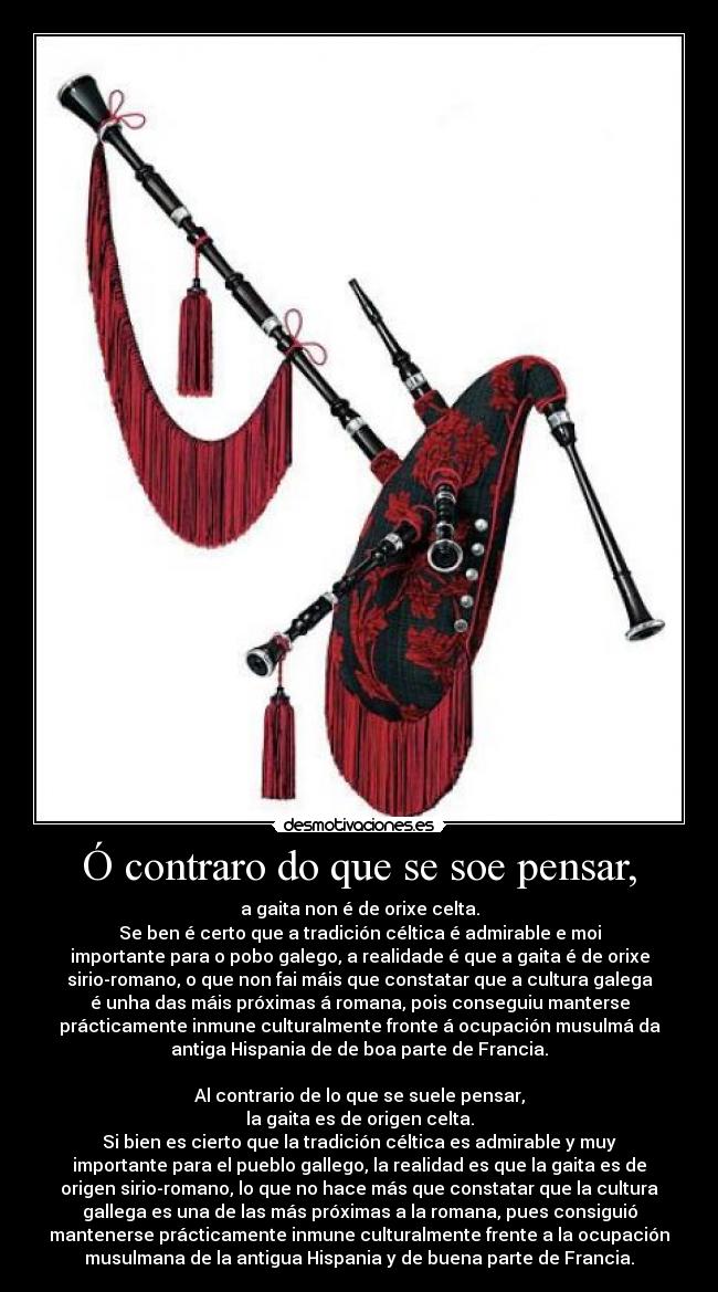Ó contraro do que se soe pensar, - a gaita non é de orixe celta.
Se ben é certo que a tradición céltica é admirable e moi
importante para o pobo galego, a realidade é que a gaita é de orixe
sirio-romano, o que non fai máis que constatar que a cultura galega
é unha das máis próximas á romana, pois conseguiu manterse
prácticamente inmune culturalmente fronte á ocupación musulmá da
antiga Hispania de de boa parte de Francia.
Al contrario de lo que se suele pensar,
la gaita es de origen celta.
Si bien es cierto que la tradición céltica es admirable y muy
importante para el pueblo gallego, la realidad es que la gaita es de
origen sirio-romano, lo que no hace más que constatar que la cultura
gallega es una de las más próximas a la romana, pues consiguió
mantenerse prácticamente inmune culturalmente frente a la ocupación
musulmana de la antigua Hispania y de buena parte de Francia.