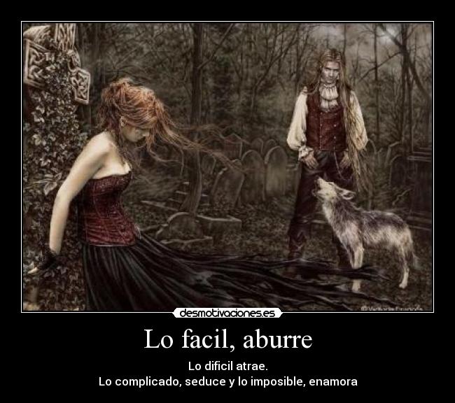 Lo facil, aburre - Lo dificil atrae.
Lo complicado, seduce y lo imposible, enamora