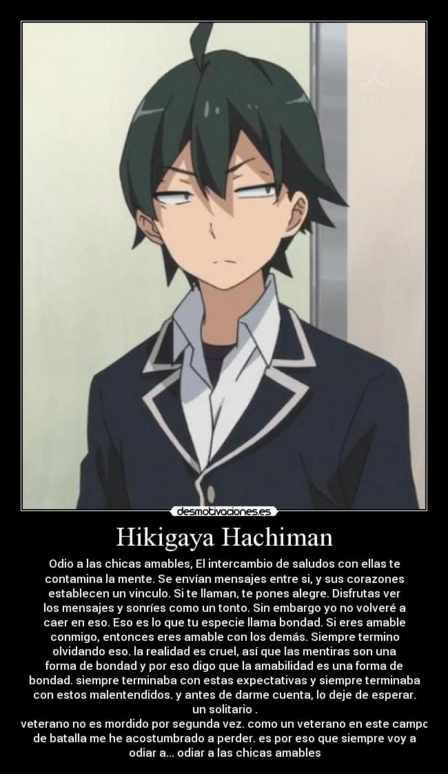 Hikigaya Hachiman - Odio a las chicas amables, El intercambio de saludos con ellas te
contamina la mente. Se envían mensajes entre si, y sus corazones
establecen un vinculo. Si te llaman, te pones alegre. Disfrutas ver
los mensajes y sonríes como un tonto. Sin embargo yo no volveré a
caer en eso. Eso es lo que tu especie llama bondad. Si eres amable
conmigo, entonces eres amable con los demás. Siempre termino
olvidando eso. la realidad es cruel, así que las mentiras son una
forma de bondad y por eso digo que la amabilidad es una forma de
bondad. siempre terminaba con estas expectativas y siempre terminaba
con estos malentendidos. y antes de darme cuenta, lo deje de esperar.
un solitario .
veterano no es mordido por segunda vez. como un veterano en este campo
de batalla me he acostumbrado a perder. es por eso que siempre voy a
odiar a... odiar a las chicas amables