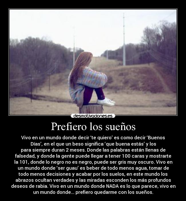 Prefiero los sueños - Vivo en un mundo donde decir ‘te quiero’ es como decir ‘Buenos
Días’, en el que un beso significa ‘que buena estás’ y los
para siempre duran 2 meses. Donde las palabras están llenas de
falsedad, y donde la gente puede llegar a tener 100 caras y mostrarte
la 101, donde lo negro no es negro, puede ser gris muy oscuro. Vivo en
un mundo donde ‘ser guau’ es beber de todo menos agua, tomar de
todo menos decisiones y acabar por los suelos, en este mundo los
abrazos ocultan verdades y las miradas esconden los más profundos
deseos de rabia. Vivo en un mundo donde NADA es lo que parece, vivo en
un mundo donde... prefiero quedarme con los sueños.